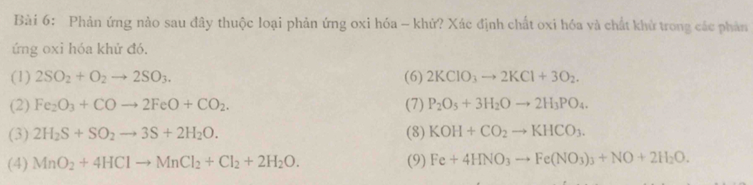 Phản ứng nào sau đây thuộc loại phản ứng oxi hóa - khứ? Xác định chất oxi hóa và chất khử trong các phản 
ứng oxi hóa khử đó. 
(1) 2SO_2+O_2to 2SO_3. (6) 2KClO_3to 2KCl+3O_2. 
(2) Fe_2O_3+COto 2FeO+CO_2. (7) P_2O_5+3H_2Oto 2H_3PO_4. 
(3) 2H_2S+SO_2to 3S+2H_2O. (8) KOH+CO_2to KHCO_3. 
(4) MnO_2+4HClto MnCl_2+Cl_2+2H_2O. (9) Fe+4HNO_3to Fe(NO_3)_3+NO+2H_2O.