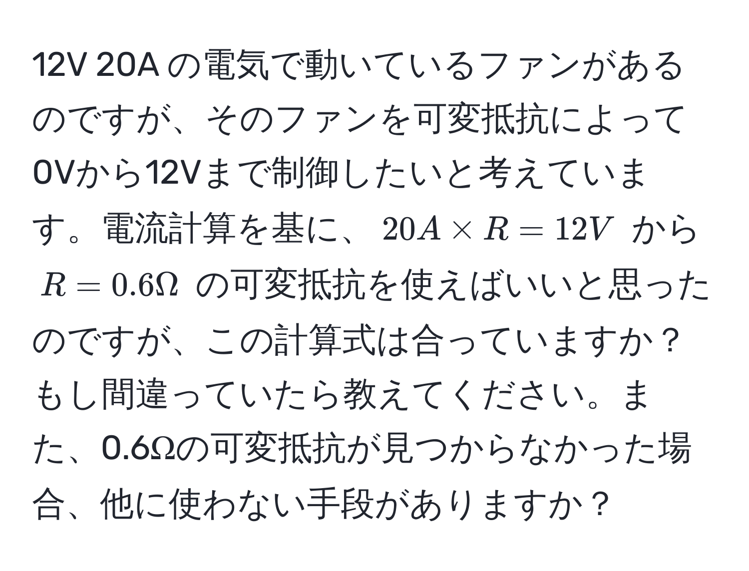 12V 20A の電気で動いているファンがあるのですが、そのファンを可変抵抗によって0Vから12Vまで制御したいと考えています。電流計算を基に、$20A * R = 12V$ から $R = 0.6 Omega$ の可変抵抗を使えばいいと思ったのですが、この計算式は合っていますか？もし間違っていたら教えてください。また、0.6Ωの可変抵抗が見つからなかった場合、他に使わない手段がありますか？