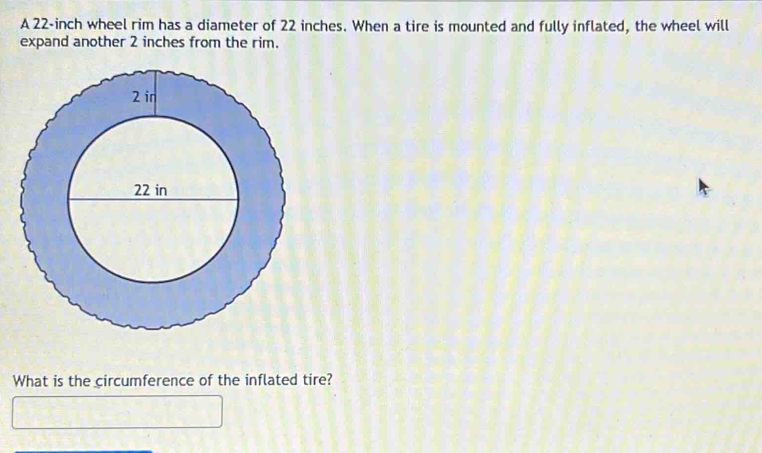 A 22-inch wheel rim has a diameter of 22 inches. When a tire is mounted and fully inflated, the wheel will 
expand another 2 inches from the rim. 
What is the circumference of the inflated tire?