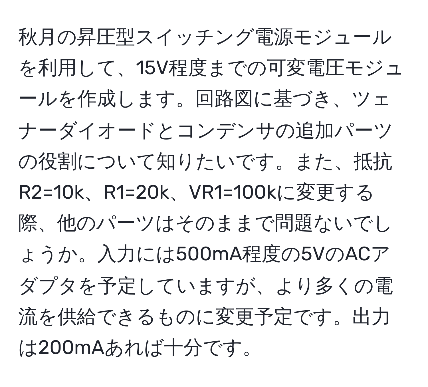 秋月の昇圧型スイッチング電源モジュールを利用して、15V程度までの可変電圧モジュールを作成します。回路図に基づき、ツェナーダイオードとコンデンサの追加パーツの役割について知りたいです。また、抵抗R2=10k、R1=20k、VR1=100kに変更する際、他のパーツはそのままで問題ないでしょうか。入力には500mA程度の5VのACアダプタを予定していますが、より多くの電流を供給できるものに変更予定です。出力は200mAあれば十分です。