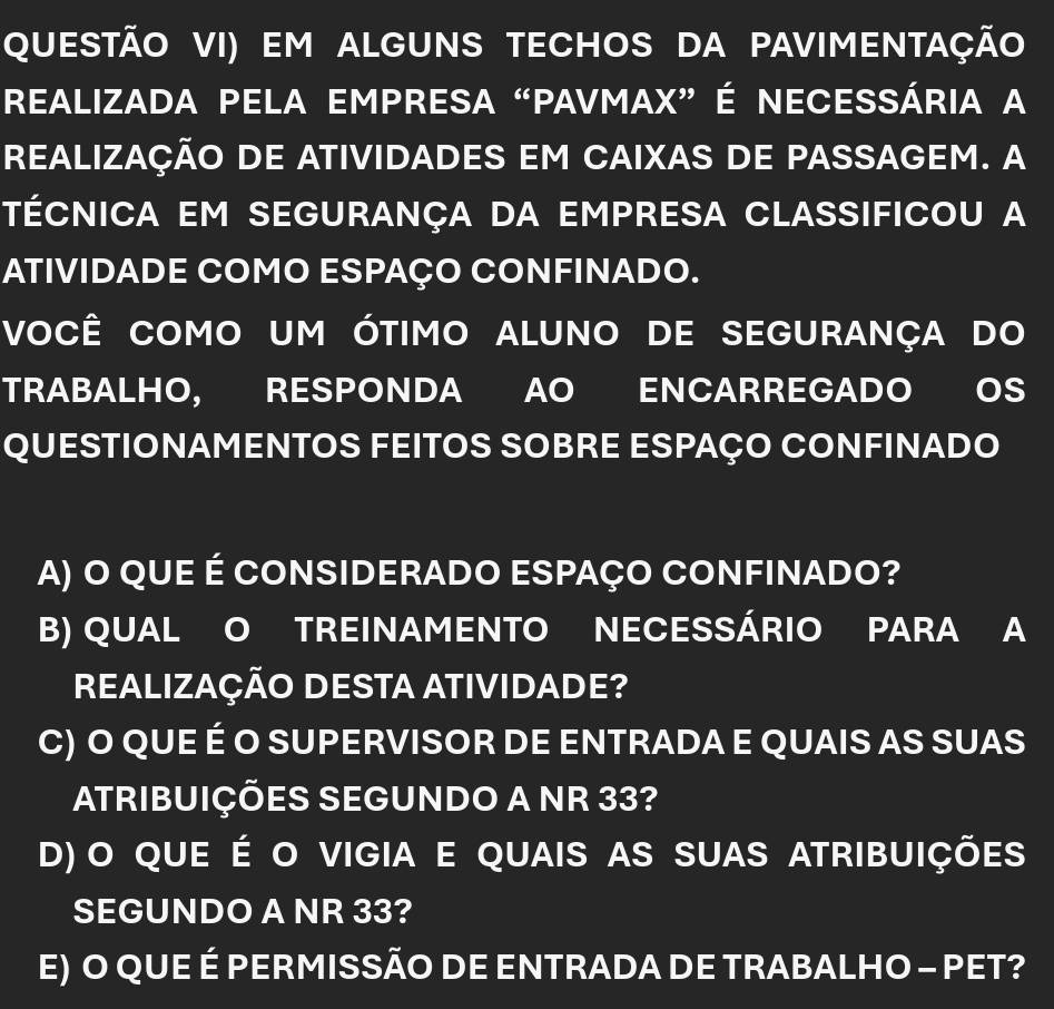 QUESTÃO VI) EM ALGUNS TECHOS DA PAVIMENTAÇÃo
Realizada peLa empresa “Pavmax” é necessária a
REALIZAÇÃO DE ATIVIDADES EM CAIXAS DE PASSAGEM. A
TÉCNICA EM SEGURANÇA DA EMPRESA CLASSIFICOU A
ATIVIDADE COMO ESPAÇO CONFINADO.
VOCÊ COMO UM ÓTIMO ALUNO DE SEGURANÇA DO
TRABALHO, RESPONDA AO ENCARREGADO OS
QUESTIONAMENTOS FEITOS SOBRE ESPAÇO CONFINADO
A) O QUE É CONSIDERADO ESPAÇO CONFINADO?
B) QUAL O TREINAMENTO NECESSÁRIO PARA A
REALIZAÇÃO DESTA ATIVIDADE?
C) O QUE É O SUPERVISOR DE ENTRADA E QUAIS AS SUAS
ATRIBUIÇÕES SEGUNDO A NR 33?
D) o que é o vigia e quais as suas atribuições
SEGUNDO A NR 33?
E) O QUE É PERMISSÃO DE ENTRADA DE TRABALHO - PET?