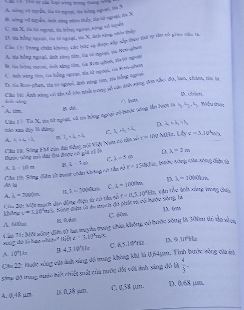 Thứ tự các loại sống trong thang soni
A. sóng vô tuyển, tia từ ngoại, tỉa hồng ngoại, tia X
B. sóng vô tuyển, ánh sáng nhìn thấy, tia từ ngoại, tia X
C. tia X, tía từ ngoại, tía hồng ngoại, sóng vô tuyển
D. tia hồng ngoại, tia từ ngoại, tia X, ánh sáng nhìn thấy
Cầu 15: Trong chân không, các bức xạ được sắp xếp thoo thứ tự tần số giám dẫn là:
A. tia hồng ngoại, ánh sáng tìm, tia từ ngoại, tia Rơn-ghen
B. tia hồng ngoại, ánh sáng tìm, tia Ron-ghen, tia từ ngoại
C. ánh sáng tím, tia hồng ngoại, tia từ ngoại, tia Ron-ghen
D. tia Rơn-ghen, tia từ ngoại, ánh sáng tìm, tia hồng ngoại
Cầu 16: Ảnh sáng có rần số lớn nhất trong số các ánh sáng đơn sắc: đó, lam, chàm, tìm là
D. châm.
ánh sáng C. lam. . Biểu thức
A. tim. B. đó.
Câu 17: Tia X, tia từ ngoại, và tia hồng ngoại có bước sóng lằn lượt là lambda _1,lambda _2,lambda _3
D. lambda _1>lambda _2>lambda _2
nào sau đây là đùng.
A. lambda _1 B. lambda _2>lambda _3>lambda _4 C. lambda _1>lambda _2>lambda _3 MHz. Lhat Ay c=3.10^3m/s
Câu 18: Sóng FM của đài tiếng nói Việt Nam có tần số t=100
Bước sóng mà đài thu được có giá trị là
D. lambda =2m
A. lambda =10m B. lambda =3m C. lambda =5m
Câu 19: Sóng điện từ trong chân không có tần số f=150kHz , bước sóng của sóng điện từ
D. lambda =1000km.
dó là
A. lambda =2000m. B. lambda =2000km. C. lambda =1000m.
vận tốc ảnh sáng trong chân
Câu 20: Một mạch dao động điện từ có tần số
không c=3.10^3m/s Sóng điện từ do mạch đó phát ra có bước sóng là f=0.5.10°Hz.
A. 600m B. 0,6m C. 60m D. 6m
sóng đó là bao nhiêu? Biết 21:M6t sống điện từ lan truyền trong chân không có bước sóng là 300m thì tần số cừ
Câu
c=3.10^8m/s
A. 10^5Hz B. 4,3,10^6Hz C. 6.5.10^8Hz D. 9.10^8Hz
Câu 22: Bước sóng của ánh sáng đỏ trong không khí là 0,64μm. Tính bước sóng của á
sáng đó trong nước biết chiết suất của nước đổi với ánh sáng đỏ là  4/3 .
A. 0,48 µm. B. 0,38 µm. C. 0,58 µm. D. 0,68 µm.