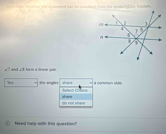 Determine whether the statement can be assumed from the given figure. Explain.
∠ 7 and ∠ 8 form a linear pair.
Yes; the angles share a common side.
Select Choice
share
do not share
Need help with this question?