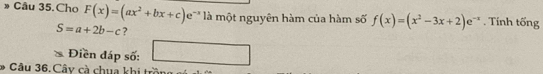 » Câu 35. Cho F(x)=(ax^2+bx+c)e^- là một nguyên hàm của hàm số f(x)=(x^2-3x+2)e^(-x). Tính tống
S=a+2b-c ? 
Điền đáp số: (,-2) _  
* Câu 36. Cây cà chua khi trồ