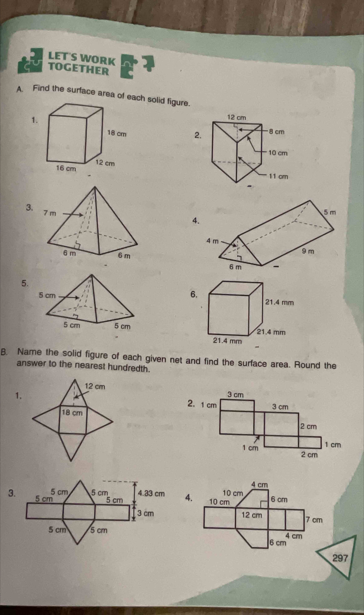 LET'S WORK 
TOGETHER 
A. Find the surface area of each solid figure. 
1. 
2. 
3. 
4. 
5. 
6. 

B. Name the solid figure of each given net and find the surface area. Round the 
answer to the nearest hundredth. 

1. 
3. 
4.