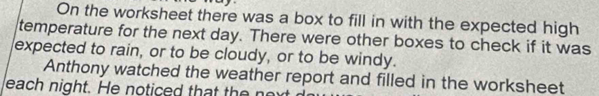 On the worksheet there was a box to fill in with the expected high 
temperature for the next day. There were other boxes to check if it was 
expected to rain, or to be cloudy, or to be windy. 
Anthony watched the weather report and filled in the worksheet 
each night. He noticed that the next