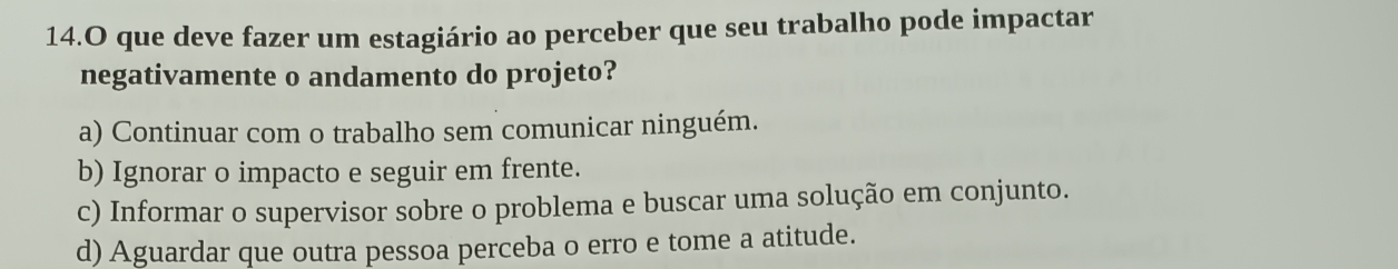 que deve fazer um estagiário ao perceber que seu trabalho pode impactar
negativamente o andamento do projeto?
a) Continuar com o trabalho sem comunicar ninguém.
b) Ignorar o impacto e seguir em frente.
c) Informar o supervisor sobre o problema e buscar uma solução em conjunto.
d) Aguardar que outra pessoa perceba o erro e tome a atitude.