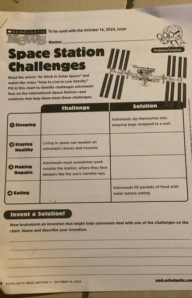 USCHOLASTIc To be used with the October 14, 2024, issue 
News Name:_ 
Space Station Problem/Solution 
Challenges 
Read the article “At Work in Outer Space" and 
watch the video “How to Live in Low Gravity.” 
Fill in this chart to identify challenges astronauts 
face on the International Space Station—and 
solutions that help them meet those challenges. 
Invent a Solution! 
Now brainstorm an invention that might help astronauts deal with one of the challenges on the 
chart. Name and describe your invention. 
_ 
_ 
_ 
_ 
_ 
4 scholastic news edition 4 · october 14, 2024 sn4.scholastic.co