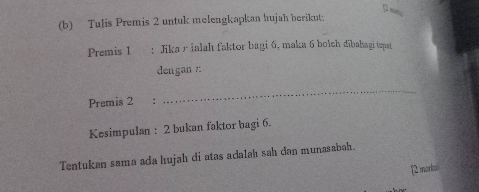 2 mn
(b) Tulis Premis 2 untuk melengkapkan hujah berikut: 
Premis 1 : Jika r ialah faktor bagi 6, maka 6 boleh dibahagi tepat 
dengan 1 : 
Premis 2 : 
_ 
Kesimpulan : 2 bukan faktor bagi 6. 
Tentukan sama ada hujah di atas adalah sah dan munasabah. 
[2 markah