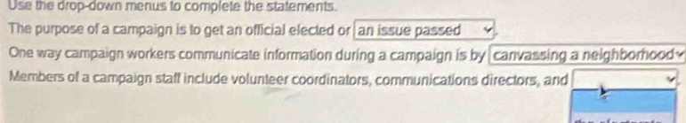 Use the drop-down menus to complete the statements. 
The purpose of a campaign is to get an official elected or an issue passed 
One way campaign workers communicate information during a campaign is by canvassing a neighborhood 
Members of a campaign staff include volunteer coordinators, communications directors, and