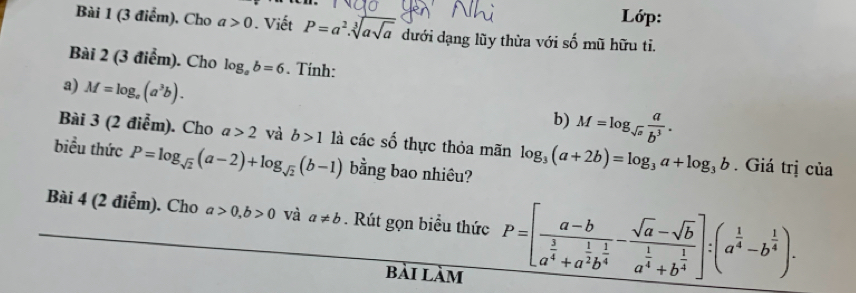 Lớp: 
Bài 1 (3 điểm), Cho a>0 Viết P=a^2.sqrt[3](asqrt a) dưới dạng lũy thừa với số mũ hữu tỉ. 
Bài 2 (3 điểm). Cho log _ab=6. Tính: 
3) M=log _e(a^3b). 
b) M=log _sqrt(a) a/b^3 . 
Bài 3 (2 điễm). Cho a>2 và b>1 là các c thực thỏa mãn log _3(a+2b)=log _3a+log _3b. Giá trị của 
biều thức P=log _sqrt(2)(a-2)+log _sqrt(2)(b-1) bằng bao nhiêu? 
Bài 4 (2 điễm). Cho a>0, b>0 và a!= b. Rút gọn biểu thức P=[frac a-ba^(frac 3)4+a^(frac 1)2b^(frac 1)4-frac sqrt(a)-sqrt(b)a^(frac 1)4+b^(frac 1)4]:(a^(frac 1)4-b^(frac 1)4). 
bài làm