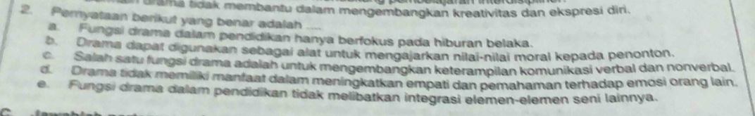 drana toak membantu dalam mengembangkan kreativitas dan ekspresi dir.
2. Pemyataan berikut yang benar adalah_
a. Fungsi drama dalam pendidikan hanya berfokus pada hiburan belaka.
b. Drama dapat digunakan sebagai alat untuk mengajarkan nilai-nilai moral kepada penonton.
c. Salah satu fungsi drama adalah untuk mengembangkan keterampilan komunikasi verbal dan nonverbal.
d. Drama tidak memiliki manfaat dalam meningkatkan empati dan pemahaman terhadap emosi orang lain.
e Fungsi drama dalam pendidikan tidak melibatkan integrasi elemen-elemen sení lainnya.