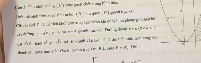 Cho hình phẳng (H) được gạch chéo trong hình bên.
Tính thể hình tròn xoay sinh ra bởi (H) khi quay (H) quanh trục Ox .
Câu 3. Gọi V là thể tích khối tròn xoay tạo thành khi quay hình phẳng giới hạn bởi
các đường y=sqrt(x),y=0 và x=4 quanh trục Ox . Đường thẳng x=a(0
cắt đồ thị hàm số y=sqrt(x) tại M (hình vẽ). Gọi V_1 là thể tích khối tròn xoay tạo
thành khi quay tam giác OMH quanh trục Ox . Biết rằng V=3V_1. Tìm a.
y