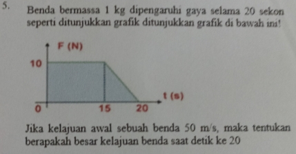 Benda bermassa 1 kg dipengaruhi gaya selama 20 sekon
seperti ditunjukkan grafik ditunjukkan grafik di bawah ini!
Jika kelajuan awal sebuah benda 50 m/s, maka tentukan
berapakah besar kelajuan benda saat detik ke 20