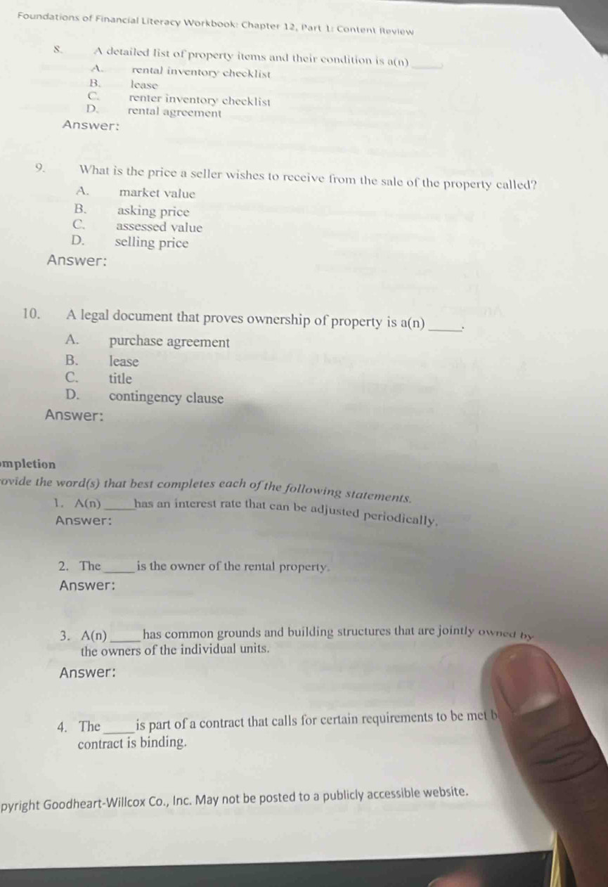 Foundations of Financial Literacy Workbook: Chapter 12, Part 1: Content Review
8. A detailed list of property items and their condition is a(n) _
A. rental inventory checklist
B. lease
C. renter inventory checklist
D. rental agreement
Answer:
9. What is the price a seller wishes to receive from the sale of the property called?
A. market value
B. asking price
C. assessed value
D. selling price
Answer:
10. A legal document that proves ownership of property is a(n)_
A. purchase agreement
B. lease
C. title
D. contingency clause
Answer:
mpletion
rovide the word(s) that best completes each of the following statements.
1. A(n)_ has an interest rate that can be adjusted periodically.
Answer:
2. The _is the owner of the rental property.
Answer:
3. A(n) _has common grounds and building structures that are jointly owned by
the owners of the individual units.
Answer:
4. The_ is part of a contract that calls for certain requirements to be met b
contract is binding.
pyright Goodheart-Willcox Co., Inc. May not be posted to a publicly accessible website.