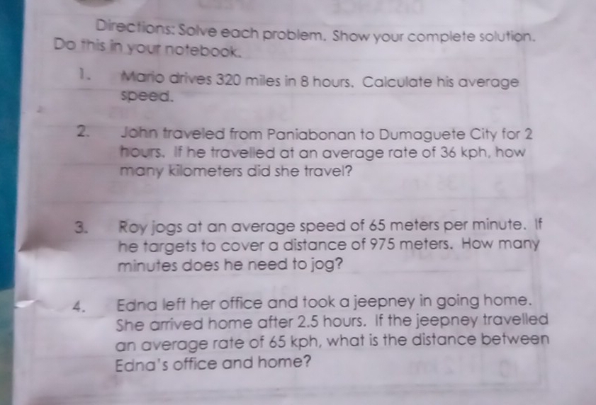 Directions: Solve each problem. Show your complete solution. 
Do this in your notebook. 
1. Mario drives 320 miles in 8 hours. Calculate his average 
speed. 
2. John traveled from Paniabonan to Dumaguete City for 2
hours. If he travelled at an average rate of 36 kph, how 
many kilometers did she travel? 
3. Roy jogs at an average speed of 65 meters per minute. If 
he targets to cover a distance of 975 meters. How many
minutes does he need to jog? 
4. Edna left her office and took a jeepney in going home. 
She arrived home after 2.5 hours. If the jeepney travelled 
an average rate of 65 kph, what is the distance between 
Edna's office and home?