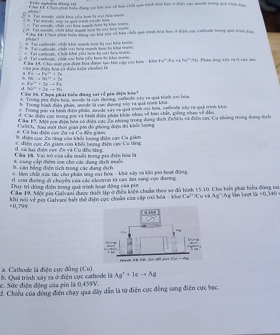 Trắc nghiệm đủng sai
Câu 13. Chọn phát biểu đùng sai khi nói về bản chất quá trình hóa học ở điện cực anode trong quá trình điện
phân?
a. Tại anode, chất khử yếu hơn bị oxi hỏa trước.
b. Tại anode, xây ra quả trình oxide hóa.
c. Tại anode, chất oxỉ hóa mạnh hơn bị khữ trước.
d. Tại anode, chất khử mạnh hơn bị oxỉ hóa trước.
Cầu 14. Chọn phát biểu dúng sai khi nói về bản chất quả trình hóa học ở điện cực cathode trong quá trình điện
phân?
a. Tại cathode, chất khử mạnh hơn bị oxi hỏa trước.
b. Tại cathode, chất oxi hóa mạnh hơn bị khử trước.
c. Tại cathode, Chất khử yếu hơn bị oxi hỏa trước.
d. Tại cathode, chất oxi hóa yếu hơn bị khử trước. Fe và Ni^(2+)/Ni. Phản ứng xảy ra ở cực âm
Câu 15. Cho một pin điện hóa được tạo bởi cặp oxi hóa - khử Fe^(2+)
của pin điện hóa (ở điều kiện chuẩn) là
a. Fcto Fe^(2+)+2e
b. Nito Ni^(2+)+2e
c. Fe^(2+)+2eto Fe
d. Ni^(2+)+2eto Ni
Câu 16. Chọn phát biểu đúng sai v^(frac 1)C pin điện hóa?
a. Trong pin điện hóa, anode là cực dương, cathode xảy ra quá trình oxi hóa.
b. Trong bình điện phân, anode là cực dương xảy ra quá trình khử.
c. Trong pin và bình điện phân, anode xảy ra quá trình oxi hóa, cathode xảy ra quá trình khử.
d. Các điện cực trong pin và binh điện phân khác nhau về bản chất, giống nhau về dấu.
Câu 17. Một pin điện hóa có điện cực Zn nhúng trong dung dịch ZnSO₄ và diện cực Cu nhúng trong dung dịch
CuSO₄. Sau một thời gian pin đó phóng điện thì khối lượng
a. Cả hai điện cực Zn và Cu đều giảm.
b. điện cực Zn tăng còn khổi lượng điện cực Cu giảm.
c. điện cực Zn giảm còn khối lượng điện cực Cu tăng.
d. cả hai điện cực Zn và Cu đều tăng.
Câu 18. Vai trò của cầu muối trong pin điện hóa là
a. cung cấp thêm ion cho các dung dịch muối.
b. cân bằng điện tích trong các dung dịch.
c. làm chất xúc tác cho phản ứng oxi hóa - khử xảy ra khi pin hoạt động.
d. con đường di chuyển của các electron từ cực âm sang cực dương.
Duy trì dòng điện trong quá trình hoạt động của pin
Câu 19. Một pin Galvani được thiết lập ở điều kiện chuẩn theo sơ đồ hình 15.10. Cho biết phát biểu đúng sai
khi nói về pin Galvani biết thể điện cực chuẩn của cặp oxi hóa - khư Cu^(2+) /Cu và Ag^+/Ag lần lượt l la+0,340
+0,799.
a. Cathode là điện cực đồng (Cu)
b. Quá trình xảy ra ở điện cực cathode là Ag^++1eto Ag
c. Sức điện động của pin là 0,459V.
d. Chiều của dòng điện chạy qua dây dẫn là từ điện cực đồng sang điện cực bạc.