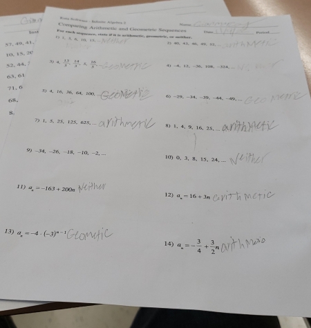 Kuia trdrano- mes Algotes 3 N ar 
Comparing Arithmetic and Geometric Sequences b 
Inst 
P3 1. 3 A. D0. 15 For each sequeave, viate if it is artthmetic, grometric, on meother
57, 40, 41, 25 40, 43, 46, 49 、 52,
10, 15, 20
3) 4.
52, 44, ?  13/3 ,  24/3 , 5,  16/3 , 4 -4 ， 12 。 -36 、 108 ， -324, ..
63. 61
71, 6
5 4, 16 、 36 、 64 、 100, 6 -29 ， -34 。 -39 。 -44 。 -49 ， ... 
68. 
8 
?) 1, 5, 25, 125, 625, ... 8) 1, 4, 9, 16, 25, 
9 -34 ， -26, -18 ， -10 ， -2, - 10) 0. 3, 8, 15, 24, ... 
11) a_n=-163+200n
12) a_n=16+3n
13) a_n=-4· (-3)^n-1 a_n=- 3/4 + 3/2 n
14)