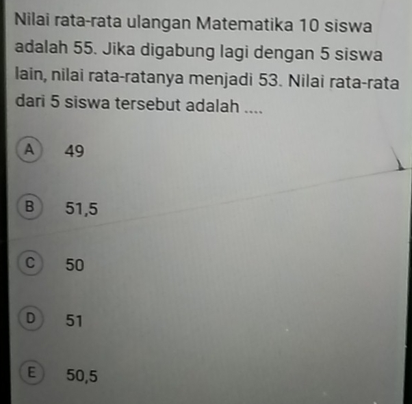 Nilai rata-rata ulangan Matematika 10 siswa
adalah 55. Jika digabung lagi dengan 5 siswa
lain, nilai rata-ratanya menjadi 53. Nilai rata-rata
dari 5 siswa tersebut adalah ....
A 49
B 51,5
C 50
D 51
E) 50,5