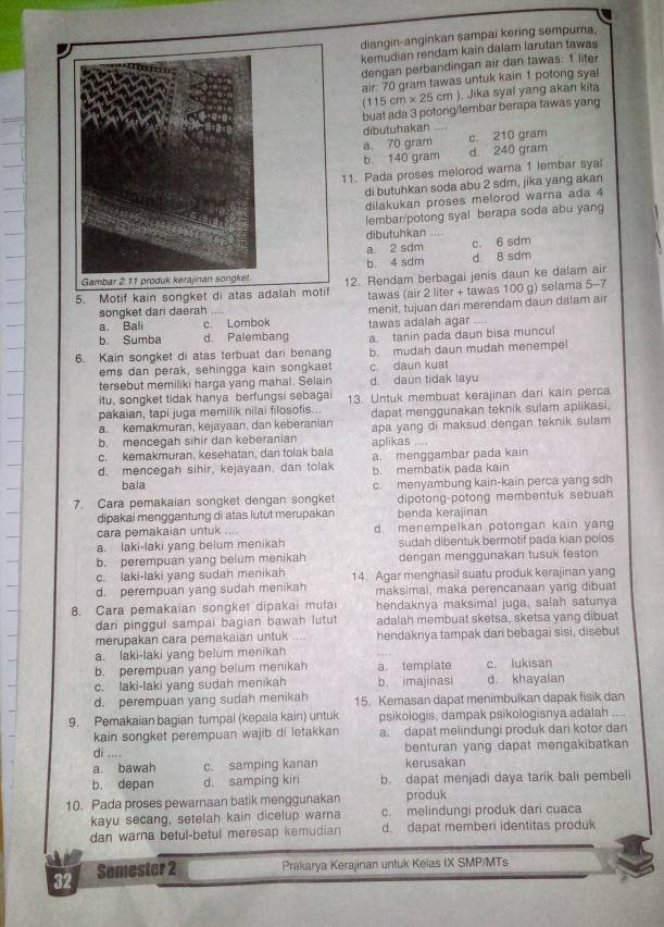 diangin-anginkan sampai kering sempura.
kemudian rendam kain dalam larutan tawas
dengan perbandingan air dan tawas: 1 liter
air: 70 gram tawas untuk kain 1 potong syal
(115cm* 25cm ). Jika syal yang akan kita
buat ada 3 potong/lembar berapa tawas yang
dibutuhakan
a. 70 gram c. 210 gram
b. 140 gram d. 240 gram
1. Pada proses melorod warna 1 lembar syal
di butuhkan soda abu 2 sdm, jika yang akan
dilakukan proses melorod warna ada 4
lembar/potong syal berapa soda abu yang
dibutuhkan
a. 2 sdm c. 6 sdm
b. 4 sdm d 8 sdm
5. Motif kain songket d12. Rendam berbagai jenis daun ke dalam air
tawas (air 2 liter + tawas 100 g) selama 5-7
songket dari daerah
a. Bali c. Lombok menit, tujuan dari merendam daun dalam air
b. Sumba d. Palembang tawas adalah agar ....
a. tanin pada daun bisa muncul
6. Kain songket di atas terbuat dari benang b. mudah daun mudah menempel
ems dan perak, sehingga kain songkaet c. daun kuat
tersebut memiliki harga yang mahal. Selain d. daun tidak layu
itu, songket tidak hanya berfungsi sebagai
pakaian, tapi juga memilik nilai filosofis.. 13. Untuk membuat kerajinan dari kain perca
a. kemakmuran, kejayaan, dan keberanian dapat menggunakan teknik sulam aplikasi.
b. mencegah sihir dan keberanian apa yang di maksud dengan teknik sulam
c. kemakmuran, kesehatan, dan tolak bala aplikas  a. menggambar pada kain
d. mencegah sihir, kejayaan, dan tolak b. membatik pada kain
bala
7. Cara pemakaian songket dengan songket c. menyambung kain-kain perca yang sdh
dipotong-potong membentuk sebuah
dipakai menggantung di atas lutut merupakan benda kerajinan
cara pemakaian untuk .... d. menempelkan potongan kain yang
a. laki-laki yang belum menikah sudah dibentuk bermotif pada kian polos
b. perempuan yang belum menikah dengan menggunakan tusuk feston
c. laki-laki yang sudah menikah 14. Agar menghasil suatu produk kerajinan yang
d. perempuan yang sudah menikah maksimai, maka perencanaan yang dibua
8. Cara pemakaian songket dipakai mulai hendaknya maksimal juga, salah satunya
dari pinggul sampai bagian bawah lutut adalah membuat sketsa, sketsa yang dibuat
merupakan cara pemakaian untuk    hendaknya tampak dari bebagai sisi, disebut
a. laki-laki yang belum menikah
b. perempuan yang belum menikah a. template c. lukisan
c. laki-laki yang sudah menikah b. imajinasi d. khayalan
d. perempuan yang sudah menikah 15. Kemasan dapat menimbulkan dapak fisik dan
9. Pemakaian bagian tumpal (kepala kain) untuk psikologis, dampak psikologisnya adalah ....
kain songket perempuan wajib di letakkan a. dapat melindungi produk dari kotor dan
di .... benturan yang dapat mengakibatkan
a. bawah c. samping kanan kerusakan
b. depan d. samping kin b. dapat menjadi daya tarik bali pembeli
10. Pada proses pewarnaan batik menggunakan produk
kayu secang, setelah kain dicelup warna c. melindungi produk dari cuaca
dan warna betul-betul meresap kemudian d. dapat memberi identitas produk
32 Semester 2 Prakarya Kerajinan untuk Kelas IX SMP/MTs