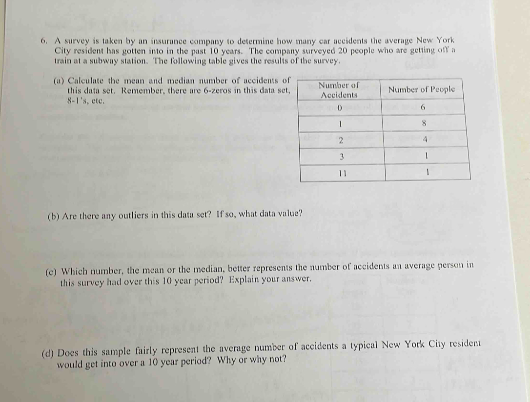 A survey is taken by an insurance company to determine how many car accidents the average New York 
City resident has gotten into in the past 10 years. The company surveyed 20 people who are getting off a 
train at a subway station. The following table gives the results of the survey. 
(a) Calculate the mean and median number of accidents 
this data set. Remember, there are 6 -zeros in this data se
8-1's ,etc. 
(b) Are there any outliers in this data set? If so, what data value? 
(c) Which number, the mean or the median, better represents the number of accidents an average person in 
this survey had over this 10 year period? Explain your answer. 
(d) Does this sample fairly represent the average number of accidents a typical New York City resident 
would get into over a 10 year period? Why or why not?