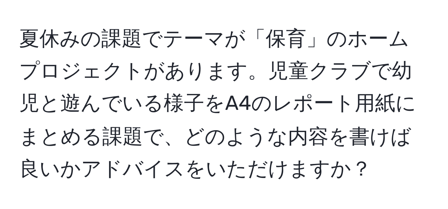 夏休みの課題でテーマが「保育」のホームプロジェクトがあります。児童クラブで幼児と遊んでいる様子をA4のレポート用紙にまとめる課題で、どのような内容を書けば良いかアドバイスをいただけますか？