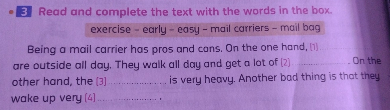 Read and complete the text with the words in the box. 
exercise - early - easy - mail carriers - mail bag 
Being a mail carrier has pros and cons. On the one hand, [1]_ 
are outside all day. They walk all day and get a lot of (2] _. On the 
other hand, the (3) _is very heavy. Another bad thing is that they 
wake up very (4)_ ·