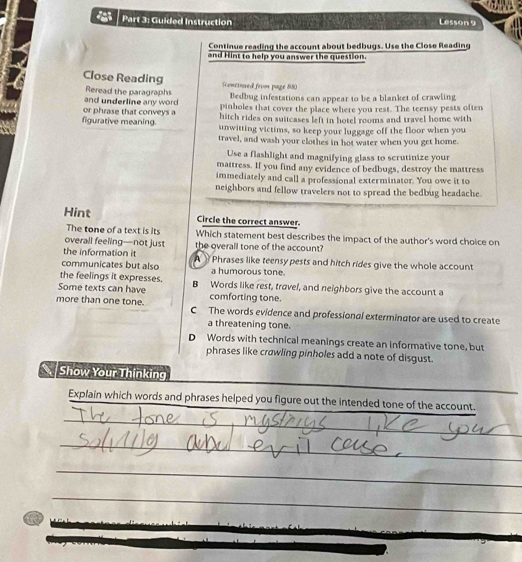 Guided Instruction Lesson 9
Continue reading the account about bedbugs. Use the Close Reading
and Hint to help you answer the question.
Close Reading (continued from page 88)
Reread the paragraphs
and underline any word Bedbug infestations can appear to be a blanket of crawling
or phrase that conveys a pinholes that cover the place where you rest. The teensy pests often
figurative meaning. hitch rides on suitcases left in hotel rooms and travel home with
unwitting victims, so keep your luggage off the floor when you
travel, and wash your clothes in hot water when you get home.
Use a flashlight and magnifying glass to scrutinize your
mattress. If you find any evidence of bedbugs, destroy the mattress
immediately and call a professional exterminator. You owe it to
neighbors and fellow travelers not to spread the bedbug headache
Hint Circle the correct answer.
The tone of a text is its Which statement best describes the impact of the author’s word choice on
overall feeling—not just the overall tone of the account?
the information it A Phrases like teensy pests and hitch rides give the whole account
communicates but also a humorous tone.
the feelings it expresses.
Some texts can have B Words like rest, travel, and neighbors give the account a
more than one tone.
comforting tone.
C The words evidence and professional exterminator are used to create
a threatening tone.
D Words with technical meanings create an informative tone, but
phrases like crawling pinholes add a note of disgust.
Show Your Thinking
Explain which words and phrases helped you figure out the intended tone of the account.
_
_
_
_