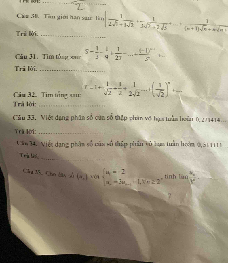 r2 101._ 
_ 
Câu 30. Tìm giới hạn sau: limlimits [ 1/2sqrt(1)+1sqrt(2) + 1/3sqrt(2)+2sqrt(3) +...+ 1/(n+1)sqrt(n)+nsqrt(n+) 
Trả lời:_ 
Câu 31. Tìm tổng sau: S= 1/3 - 1/9 + 1/27 -...+frac (-1)^n+13^n+... 
Trả lời:_ 
Câu 32. Tìm tổng sau: T=1+ 1/sqrt(2) + 1/2 + 1/2sqrt(2) ...+( 1/sqrt(2) )^n+... 
Trã lời:_ 
Câu 33. Viết dạng phân số của số thập phân vô hạn tuần hoàn 0,271414... 
Trả lời:_ 
Câu 34. Viết dạng phân số của số thập phân vô hạn tuần hoàn 0,511111... 
Trả lời;_ 
Câu 35. Cho dãy số (u_n) với beginarrayl u_1=-2 u_n=3u_n-1-1,forall n≥ 2endarray. , tính lim frac u_x3^x. 
7