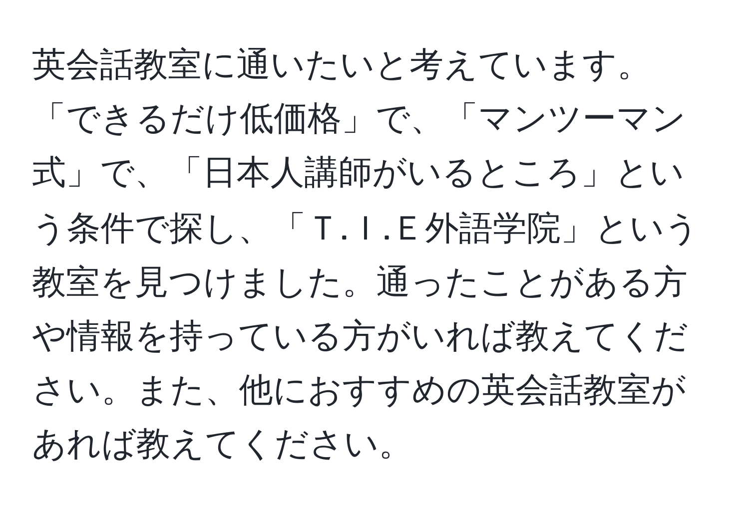 英会話教室に通いたいと考えています。「できるだけ低価格」で、「マンツーマン式」で、「日本人講師がいるところ」という条件で探し、「Ｔ.Ｉ.Ｅ外語学院」という教室を見つけました。通ったことがある方や情報を持っている方がいれば教えてください。また、他におすすめの英会話教室があれば教えてください。