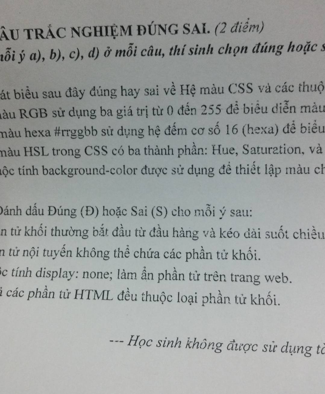 ÂU TRÁC NGHIỆM ĐÚNG SAI. (2 điểm) 
nỗi ja),b),c) , d) ở mỗi câu, thí sinh chọn đúng hoặc s 
bát biểu sau đây đúng hay sai về Hệ màu CSS và các thuộ 
Hàu RGB sử dụng ba giá trị từ 0 đến 255 để biểu diễn màu 
màu hexa #rrggbb sử dụng hệ đếm cơ số 16 (hexa) để biểu 
màu HSL trong CSS có ba thành phần: Hue, Saturation, và 
tộc tính background-color được sử dụng để thiết lập màu ch 
Đánh dấu Đúng (Đ) hoặc Sai (S) cho mỗi ý sau: 
En tử khối thường bắt đầu từ đầu hàng và kéo dài suốt chiều 
in tử nội tuyến không thể chứa các phần tử khối. 
ộc tính display: none; làm ẩn phần tử trên trang web. 
cá các phần tử HTML đều thuộc loại phần tử khối. 
--- Học sinh không được sử dụng tà