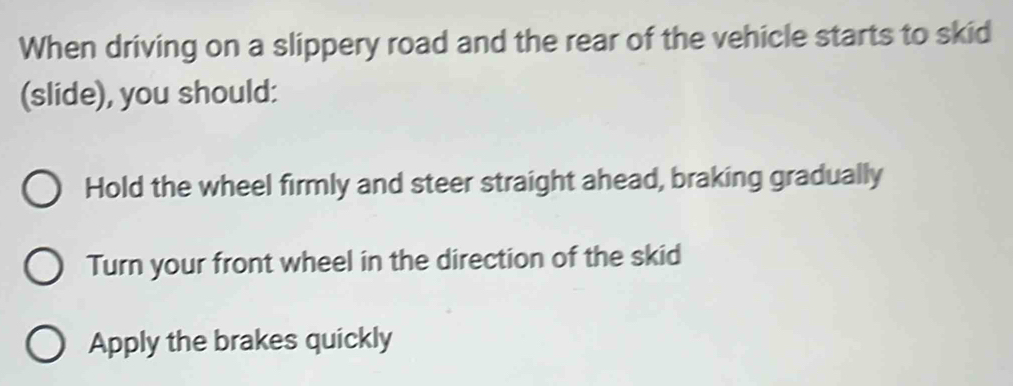 When driving on a slippery road and the rear of the vehicle starts to skid
(slide), you should:
Hold the wheel firmly and steer straight ahead, braking gradually
Turn your front wheel in the direction of the skid
Apply the brakes quickly