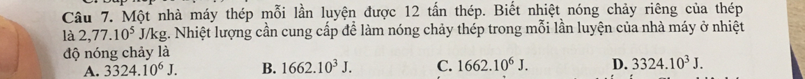 Một nhà máy thép mỗi lần luyện được 12 tấn thép. Biết nhiệt nóng chảy riêng của thép
là 2,77.10^5J/kg g. Nhiệt lượng cần cung cấp để làm nóng chảy thép trong mỗi lần luyện của nhà máy ở nhiệt
độ nóng chảy là
A. 3324.10^6J. B. 1662.10^3J. C. 1662.10^6J. D. 3324.10^3J.