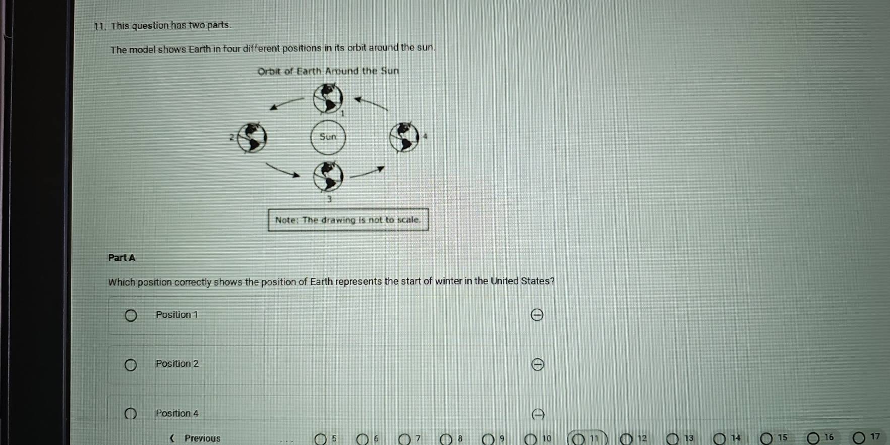 This question has two parts.
The model shows Earth in four different positions in its orbit around the sun
Orbit of Earth Around the Sun
Part A
Which position correctly shows the position of Earth represents the start of winter in the United States?
Position 1
Position 2
Position 4
( Previous 15 16 17