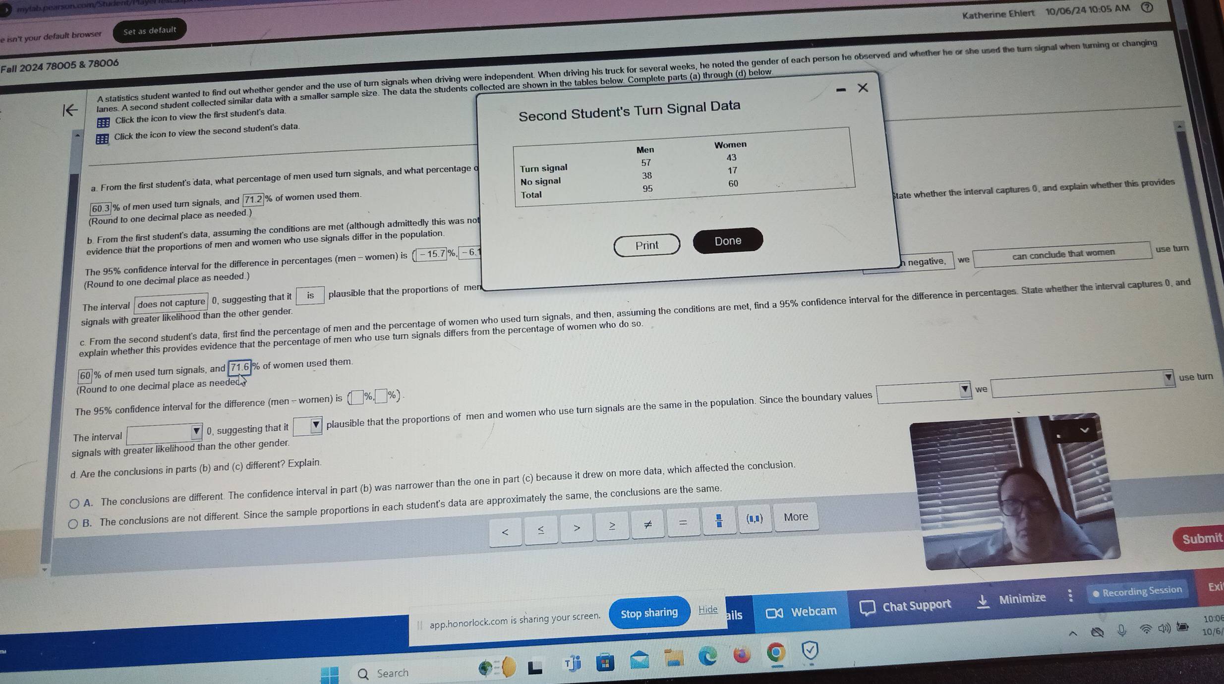 Katherine Ehlert 10/06/24 10:05 AM
e isn't your default browser Set as default
Fall 2024 78005 & 78006
A statistics student wanted to find out whether gender and the use of turn signals when driving were independent. When driving his truck for several weeks, he noted the gender of each person he observed and whether he or she used the turn signal when turning or changing
lanes. A second student collected similar data with a smaller sample size. The data the students collected are shown in the tables below. Complete parts (a) through (d) below
Click the icon to view the first student's data.
Click the icon to view the second student's data. Second Student's Turn Signal Data
a. From the first student's data, what percentage of men used turn signals, and what percentage o
% of men used turn signals, and % of women used them.
b. From the first student's data, assuming the conditions are met (although admittedly this was notState whether the interval captures 0, and explain whether this provides
(Round to one decimal place as needed.)
evidence that the proportions of men and women who use signals differ in the population.
Print
negative, can conclude that women use turn
The 95% confidence interval for the difference in percentages (men - women) is Done
(Round to one decimal place as needed.)
The interval   does not capture 0, suggesting that it plausible that the proportions of mer
c. From the second student's data, first find the percentage of men and the percentage of women who used turn signals, and then, assuming the conditions are met, find a 95% confidence interval for the difference in percentages. State whether the interval captures 0, and
signals with greater likelihood than the other gender.
explain whether this provides evidence that the percentage of men who use turn signals differs from the percentage of women who do so.
% of men used turn signals, and % of women used them.
(Round to one decimal place as needed
∴ △ ADF _ 
use turn
The 95% confidence interval for the difference (men - women) is
The interval □ 0, suggesting that it □ plausible that the proportions of men and women who use turn signals are the same in the population. Since the boundary values
signals with greater likelihood than the other gender
d. Are the conclusions in parts (b) and (c) different? Explain.
A. The conclusions are different. The confidence interval in part (b) was narrower than the one in part (c) because it drew on more data, which affected the conclusion.
B. The conclusions are not different. Since the sample proportions in each student's data are approximately the same, the conclusions are the same.
< < > > ≠ = (n,n) More
Submit
 app.honorlock.com is sharing your screen. Stop sharing Hide its □ Webcam Chat Support Minimize : ● Recording Session Exi
10:0
10/6
Search