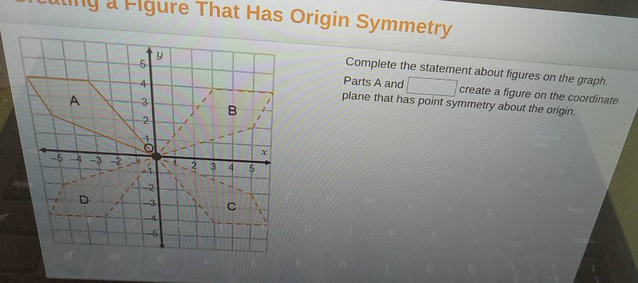 ling a Figure That Has Origin Symmetry 
Complete the statement about figures on the graph. 
Parts A and □ create a figure on the coordinate 
plane that has point symmetry about the origin.