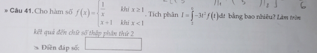 » Câu 41. Cho hàm số f(x)=beginarrayl  1/x khix≥ 1 x+1khix<1endarray.. Tích phân I=∈tlimits _2^(0-3t^2)f(t) dt bằng bao nhiêu? Làm tròn 
kết quả đến chữ số thập phân thứ 2 
Điền đáp số: