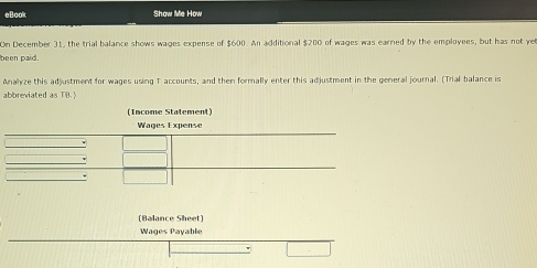 eBook Show Me How 
On December 31, the trial balance shows wages expense of $600. An additional $200 of wages was earned by the employees, but has not ye 
been paid. 
Analyze this adjustment for wages using 1 accounts, and then formally enter this adjustment in the general journal. (Trial balance is 
abbreviated as TB. 
(Balance Sheet) 
Wages Payable 
□