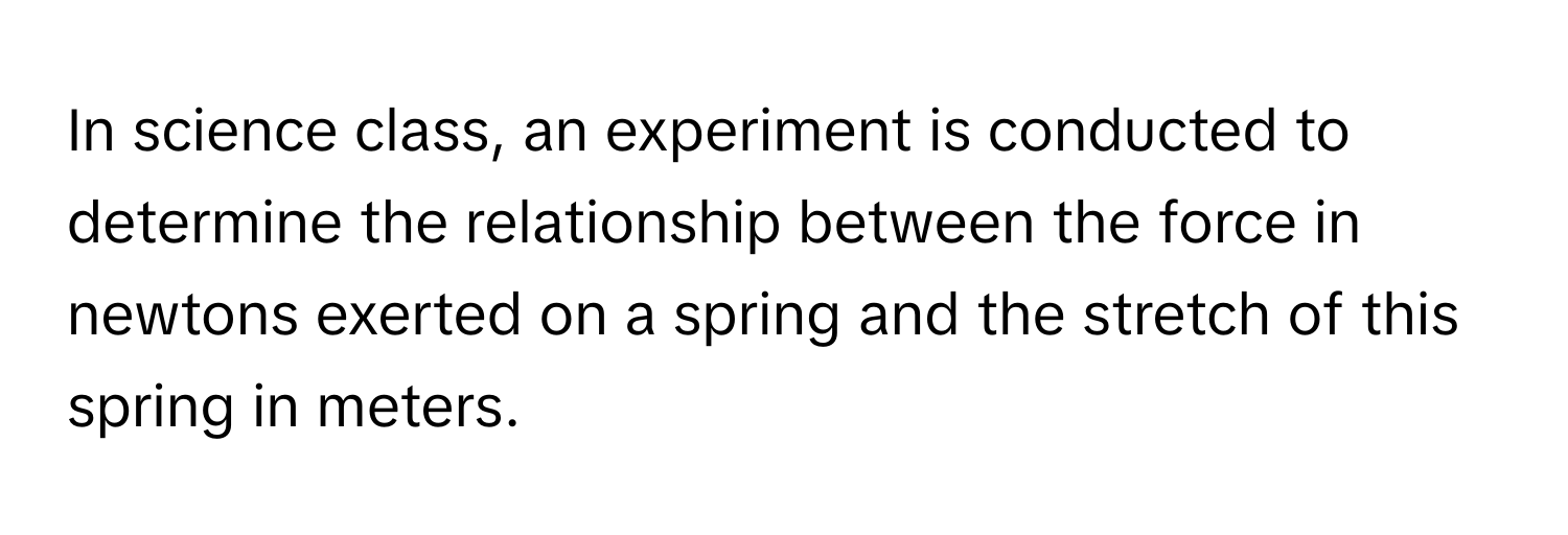 In science class, an experiment is conducted to determine the relationship between the force in newtons exerted on a spring and the stretch of this spring in meters.