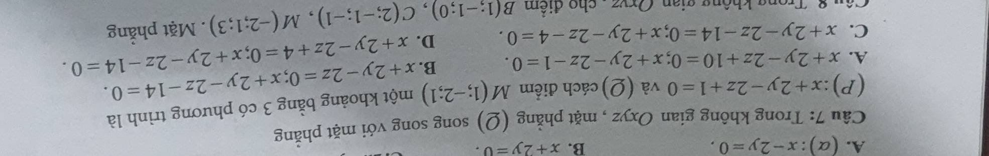 A. (alpha ):x-2y=0, B. x+2y=0. 
Câu 7: Trong không gian Oxyz , mặt phẳng (Ω) song song với mặt phẳng
(P) :x+2y-2z+1=0 và (Q) cách điểm M(1;-2;1) x+2y-2z=0; x+2y-2z-14=0. một khoảng bằng 3 có phương trình là
A. x+2y-2z+10=0; x+2y-2z-1=0.
B. x+2y-2z+4=0; x+2y-2z-14=0.
D.
C. x+2y-2z-14=0; x+2y-2z-4=0. . Mặt phẳng
Câu 8. Trong không gian, Oryz, cho điểm B(1;-1;0), C(2;-1;-1), M(-2;1;3)