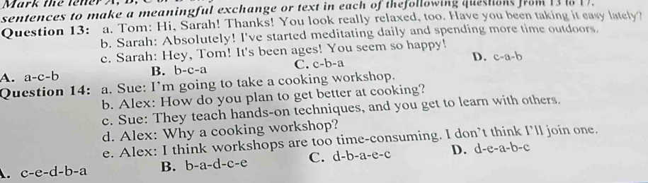 Mark the tener A, B,
sentences to make a meaningful exchange or text in each of thefollowing questions from1s .
Question 13: a. Tom: Hi, Sarah! Thanks! You look really relaxed, too. Have you been taking it easy lately?
b. Sarah: Absolutely! I've started meditating daily and spending more time outdoors.
c. Sarah: Hey, Tom! It's been ages! You seem so happy!
C. c-b-a D. c-a-b
A. a-c-b
B. b-c-a
Question 14: a. Sue: I'm going to take a cooking workshop.
b. Alex: How do you plan to get better at cooking?
c. Sue: They teach hands-on techniques, and you get to learn with others.
d. Alex: Why a cooking workshop?
e. Alex: I think workshops are too time-consuming. I don’t think I’ll join one.
A. c-e-d-b-a C. d-l -a-e-c D. d-e-a-b-c
B. b-a-d-c-e