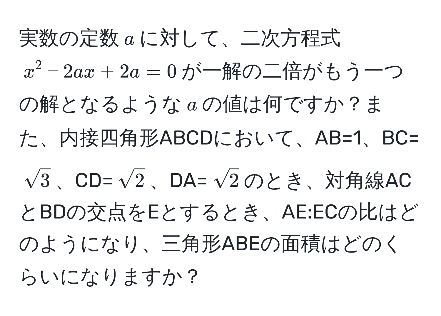 実数の定数$a$に対して、二次方程式$x^(2 - 2ax + 2a = 0$が一解の二倍がもう一つの解となるような$a$の値は何ですか？また、内接四角形ABCDにおいて、AB=1、BC=(sqrt(3))、CD=(sqrt2))、DA=(sqrt(2))のとき、対角線ACとBDの交点をEとするとき、AE:ECの比はどのようになり、三角形ABEの面積はどのくらいになりますか？