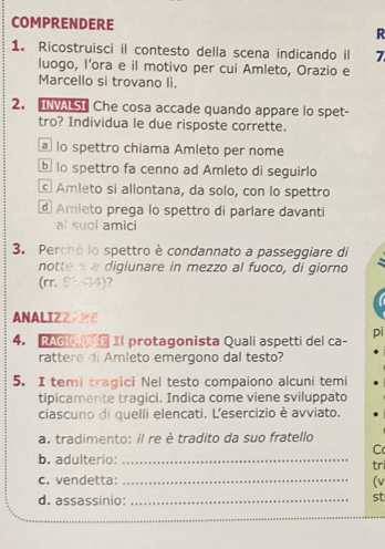 COMPRENDERE
R
1. Ricostruisci il contesto della scena indicando il 7
luogo, l’ora e il motivo per cui Amleto, Orazio e
Marcello si trovano lì.
2. NALST Che cosa accade quando appare lo spet-
tro? Individua le due risposte corrette.
o spettro chiama Amleto per nome
o spettro fa cenno ad Amleto di seguirlo
Amleto si allontana, da solo, con lo spettro
d Amieto prega lo spettro di parlare davanti
al suoi amici
3. Perchó lo spettro è condannato a passeggiare di
nottea a digiunare in mezzo al fuoco, di giorno
(rr. 83-84)? ?
ANALIZZARE
4. RAGiO E Il protagonista Quali aspetti del ca- pi
rattere di Amleto emergono dal testo?
5. I temi tragici Nel testo compaiono alcuni temi
tipicamente tragici. Indica come viene sviluppato
ciascuno di quelli elencati. L'esercizio è avviato.
a. tradimento: il re è tradito da suo fratello
C
b. adulterio: _tri
c. vendetta: _(v
d. assassinio:_
st