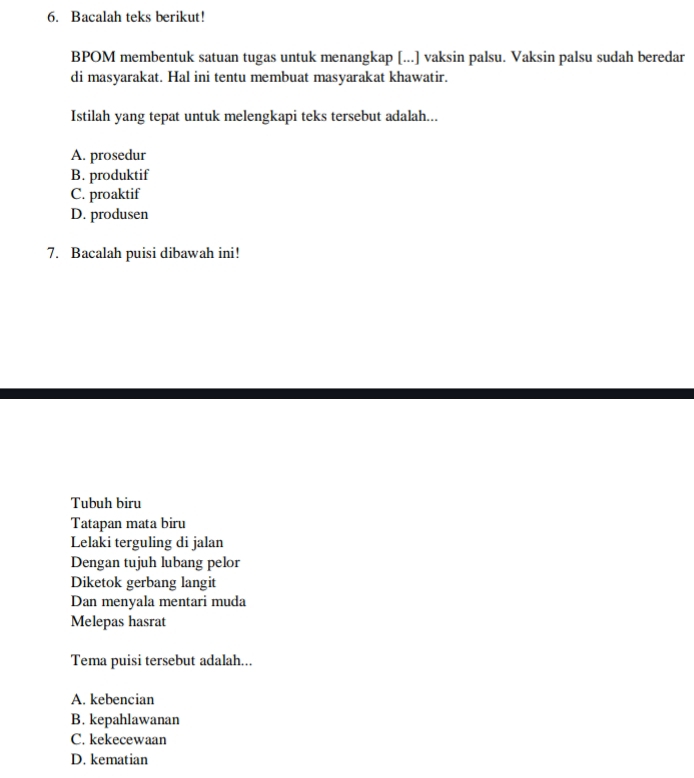 Bacalah teks berikut!
BPOM membentuk satuan tugas untuk menangkap [...] vaksin palsu. Vaksin palsu sudah beredar
di masyarakat. Hal ini tentu membuat masyarakat khawatir.
Istilah yang tepat untuk melengkapi teks tersebut adalah...
A. prosedur
B. produktif
C. proaktif
D. produsen
7. Bacalah puisi dibawah ini!
Tubuh biru
Tatapan mata biru
Lelaki terguling di jalan
Dengan tujuh lubang pelor
Diketok gerbang langit
Dan menyala mentari muda
Melepas hasrat
Tema puisi tersebut adalah...
A. kebencian
B. kepahlawanan
C. kekecewaan
D. kematian