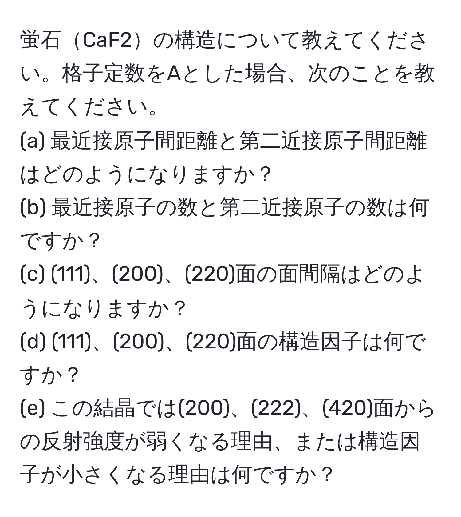 蛍石CaF2の構造について教えてください。格子定数をAとした場合、次のことを教えてください。  
(a) 最近接原子間距離と第二近接原子間距離はどのようになりますか？  
(b) 最近接原子の数と第二近接原子の数は何ですか？  
(c) (111)、(200)、(220)面の面間隔はどのようになりますか？  
(d) (111)、(200)、(220)面の構造因子は何ですか？  
(e) この結晶では(200)、(222)、(420)面からの反射強度が弱くなる理由、または構造因子が小さくなる理由は何ですか？