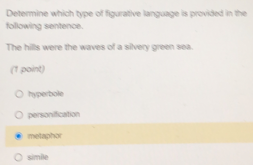 Determine which type of figurative language is provided in the
following sentence.
The hillls were the waves of a silvery green sea.
(1 point)
hyperbole
personification
metaphor
simile