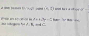 A line passes through point (4,5) and has a slope of°
Write an equation in Ax+By=C form for this line. 
Use integers for A, B, and C.