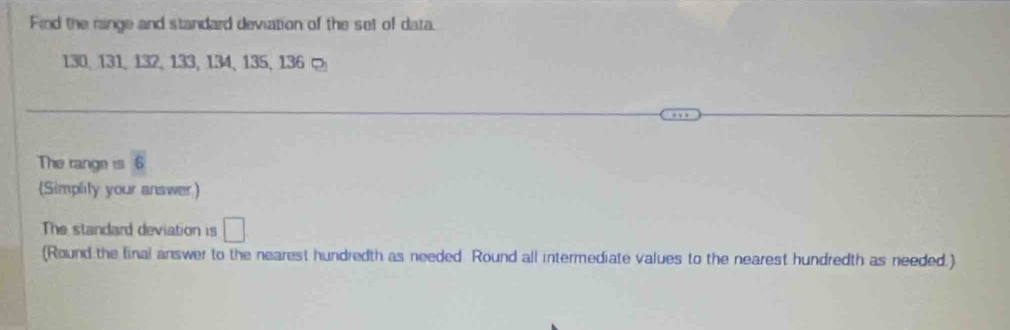 Find the range and standard deviation of the set of data.
130, 131, 132, 133, 134, 135, 136 ¤ 
The range is 6
(Simplity your answer) 
The standard deviation is □
(Round the final answer to the nearest hundredth as needed Round all intermediate values to the nearest hundredth as needed.)