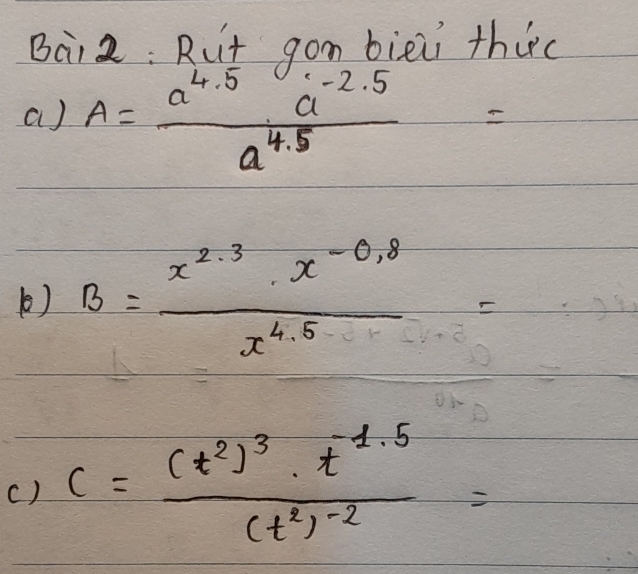 Bai2: Rut gom bieii thic 
a) A= (a^(4.5)a^(-2.5))/a^(4.5) =
() B= (x^(2.3)· x^(-0.8))/x^(4.5) =
() c=frac (t^2)^3· t^(-1.5)(t^2)^-2=