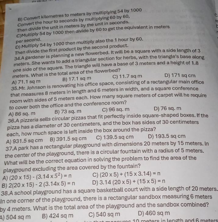 B) Convert kilometres to meters by multiplying 54 by 1000
Convert the hour to seconds by multiplying 60 by 60,
he
Then divide the unit in meters by the unit in seconds. C
C)Multiply 54 by 1000 then divide by 60 to get the equivalent in meters
per second.
D) Multiply 54 by 1000 then multiply also the 1 hour by 60.
Then divide the first product by the second product.
34.A gardener is planning a new flowerbed. It will be a square with a side length of 3
meters. She wants to add a triangular section for herbs, with the triangle's base along
one side of the square. The triangle will have a base of 3 meters and a height of 1.8
meters. What is the total area of the flowerbed?
A) 71.1 sq m B) 17.1 sq m C) 11.7 sq m D) 171 sq cm
35.Mr. Johnson is renovating his office space, consisting of a rectangular main office
that measures 8 meters in length and 6 meters in width, and a square conference
room with sides of 5 meters each. How many square meters of carpet will he require
to cover both the office and the conference room?
A) 86 sq. m B 73 sq. m C) 96 sq. m D) 76 sq. m
36.A pizzeria sells circular pizzas that fit perfectly inside square-shaped boxes. If the
pizza has a diameter of 30 centimeters, and the box has sides of 30 centimeters
each, how much space is left inside the box around the pizza?
A) 931.5 sq cm B) 391.5 sq cm C) 139.5 sq cm D) 193.5 sq cm
37.A park has a rectangular playground with dimensions 20 meters by 15 meters. In
the center of the playground, there is a circular fountain with a radius of 5 meters.
What will be the correct equation in solving the problem to find the area of the
playground excluding the area covered by the fountain?
A) (20* 15)-(3.14* 5^2)=n C) (20* 5)+(15* 3.14)=n
B) 2(20* 15)-2(3.14* 5)=n D) 3.14(20* 5)+(15* 5)=n
38.A school playground has a square basketball court with a side length of 20 meters.
In one corner of the playground, there is a rectangular sandbox measuring 6 meters
by 4 meters. What is the total area of the playground and the sandbox combined?
A) 504 sq m B) 424 sq m C) 540 sq m D) 460 sq m
10 meters in lenøth and 6 meters